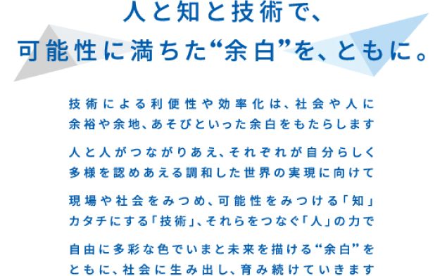 人と知と技術で、可能性に満ちた”余白”をともに。技術による「利便性や効率化は、社会や人に余裕や余地、あそびといった余白をもたらします。人と人がつながりあえ、それぞれが自分らしく多様を認め合える調和した世界の実現に向けて現場や社会をみつめ、可能性を見つける「知」カタチにする「技術」、それらをつなぐ「人」の力で自由に多彩な色でいまと未来を描ける”余白”をともに、社会に生み出し、育み続けていきます
